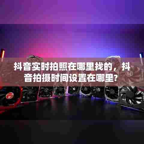 抖音实时拍照在哪里找的,抖音拍摄时间设置在哪里?