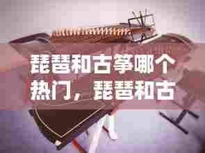 琵琶和古筝哪个热门,琵琶和古筝哪个热门些