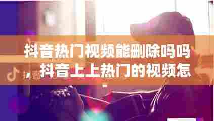 抖音热门视频能删除吗吗,抖音上上热门的视频怎么删除