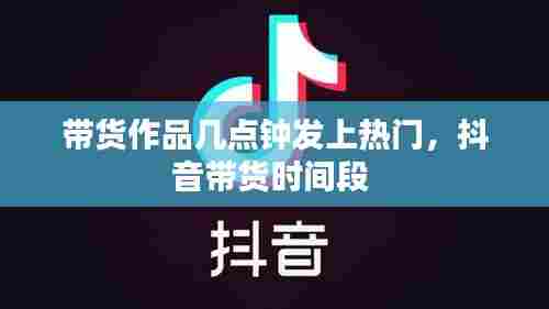 带货作品几点钟发上热门,抖音带货时间段