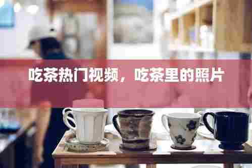 吃茶热门视频,吃茶里的照片