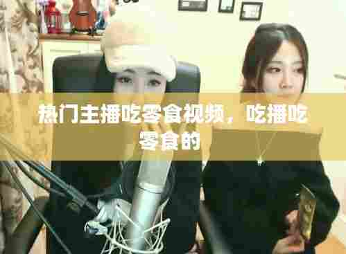 热门主播吃零食视频,吃播吃零食的