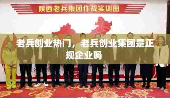 老兵创业热门,老兵创业集团是正规企业吗