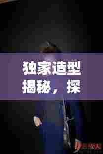 独家造型揭秘,探索个性时尚独特魅力