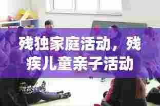 残独家庭活动,残疾儿童亲子活动