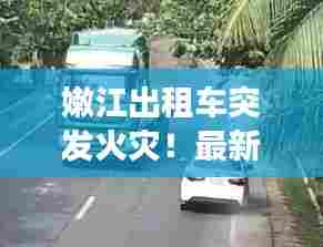嫩江出租车突发火灾!最新视频曝光事故现场惊人瞬间