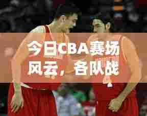 今日CBA赛场风云,各队战况最新报道速递