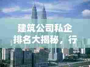 建筑公司私企排名大揭秘,行业翘楚一览无余