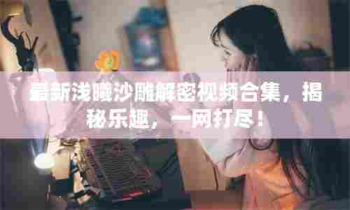 最新浅曦沙雕解密视频合集，揭秘乐趣，一网打尽！