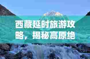 西藏延时旅游攻略,揭秘高原绝美之旅