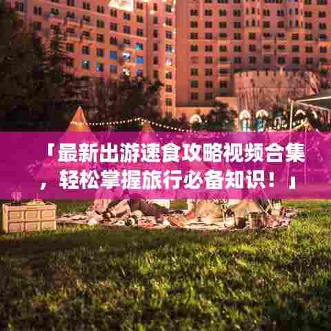 「最新出游速食攻略视频合集,轻松掌握旅行必备知识!」