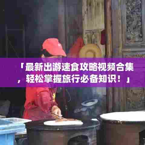 「最新出游速食攻略视频合集,轻松掌握旅行必备知识!」