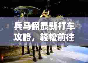 兵马俑最新打车攻略,轻松前往世界遗产的出行指南