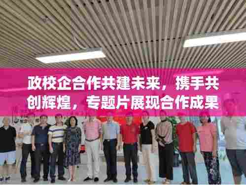 政校企合作共建未来,携手共创辉煌,专题片展现合作成果