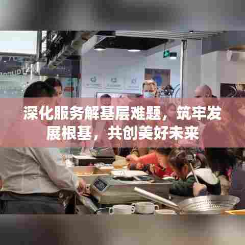 深化服务解基层难题,筑牢发展根基,共创美好未来