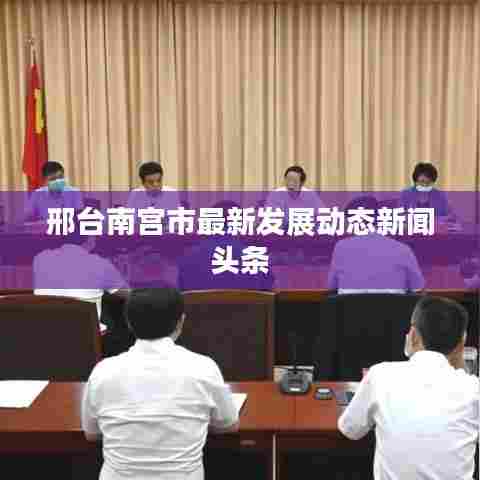 邢台南宫市最新发展动态新闻头条