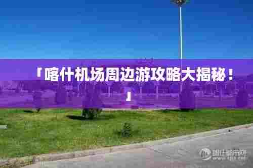 「喀什机场周边游攻略大揭秘!」