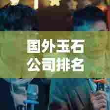 国外玉石公司排名大揭秘,权威榜单,不容错过!