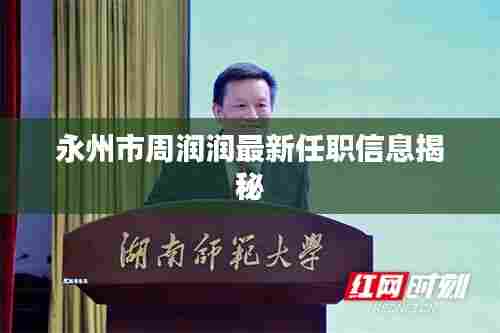 永州市周润润最新任职信息揭秘