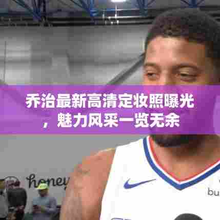 乔治最新高清定妆照曝光,魅力风采一览无余