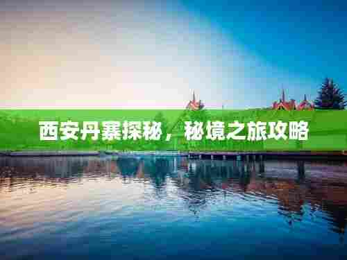 西安丹寨探秘,秘境之旅攻略