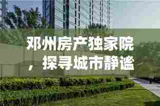 邓州房产独家院,探寻城市静谧居所,优雅生活尽享无边
