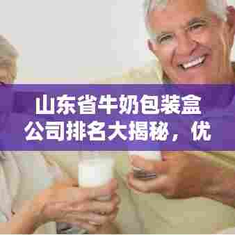 山东省牛奶包装盒公司排名大揭秘,优质企业榜单不容错过!