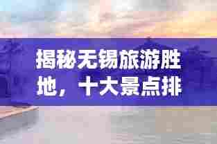 揭秘无锡旅游胜地,十大景点排行榜!