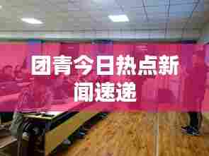 团青今日热点新闻速递