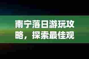 南宁落日游玩攻略,探索最佳观赏点与必体验活动!