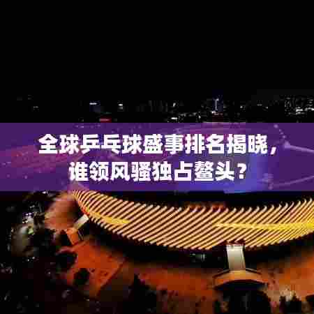 全球乒乓球盛事排名揭晓,谁领风骚独占鳌头?