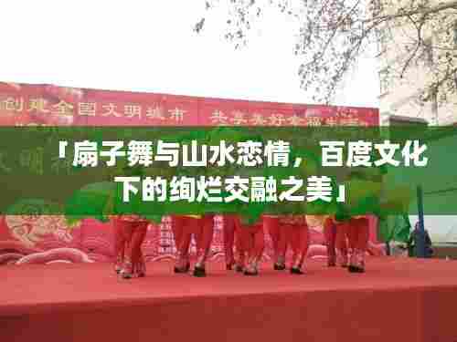 「扇子舞与山水恋情,百度文化下的绚烂交融之美」