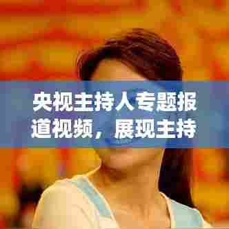 央视主持人专题报道视频,展现主持魅力与深度融合的魅力瞬间