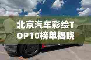 北京汽车彩绘TOP10榜单揭晓，炫酷创意，引领潮流排名！